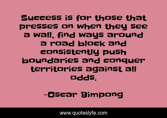Success is for those that presses on when they see a wall, find ways around a road block and consistently push boundaries and conquer territories against all odds.
