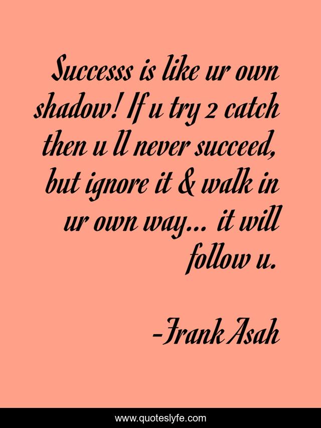 Successs is like ur own shadow! If u try 2 catch then u ll never succeed, but ignore it & walk in ur own way… it will follow u.