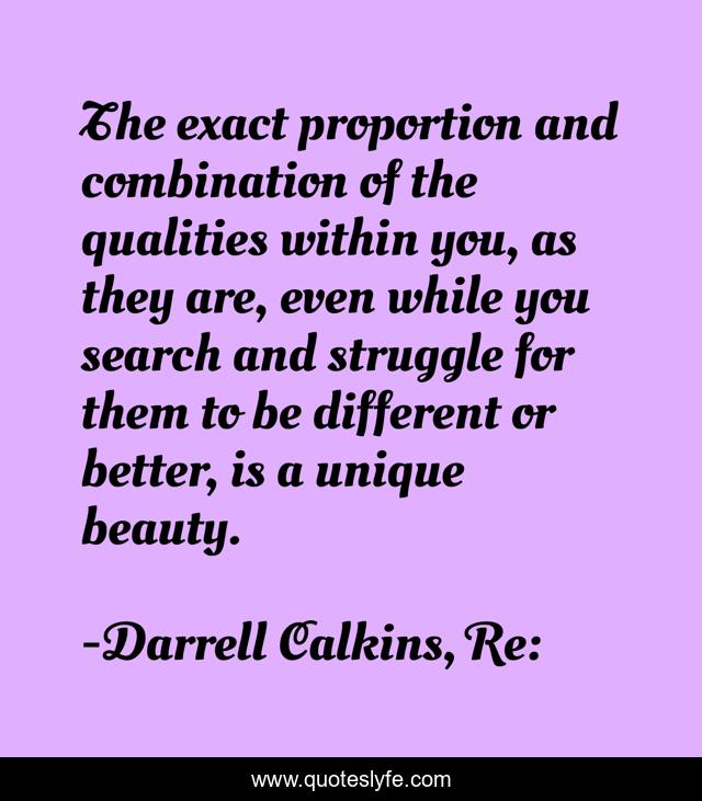 The exact proportion and combination of the qualities within you, as they are, even while you search and struggle for them to be different or better, is a unique beauty.