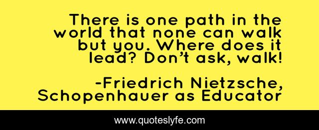 There is one path in the world that none can walk but you. Where does it lead? Don’t ask, walk!