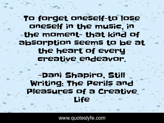 To forget oneself-to lose oneself in the music, in the moment- that kind of absorption seems to be at the heart of every creative endeavor.