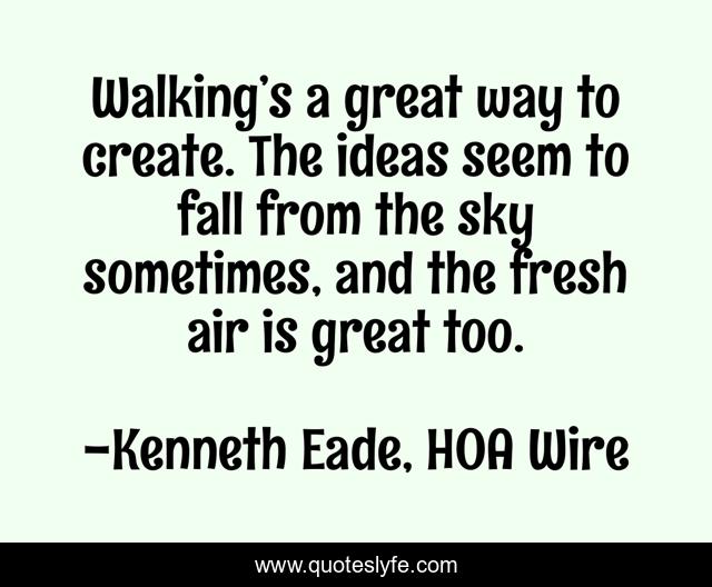 Walking’s a great way to create. The ideas seem to fall from the sky sometimes, and the fresh air is great too.