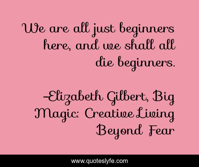 We are all just beginners here, and we shall all die beginners.