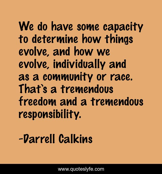 We do have some capacity to determine how things evolve, and how we evolve, individually and as a community or race. That’s a tremendous freedom and a tremendous responsibility.