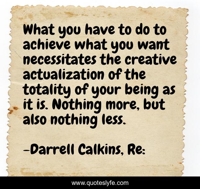 What you have to do to achieve what you want necessitates the creative actualization of the totality of your being as it is. Nothing more, but also nothing less.