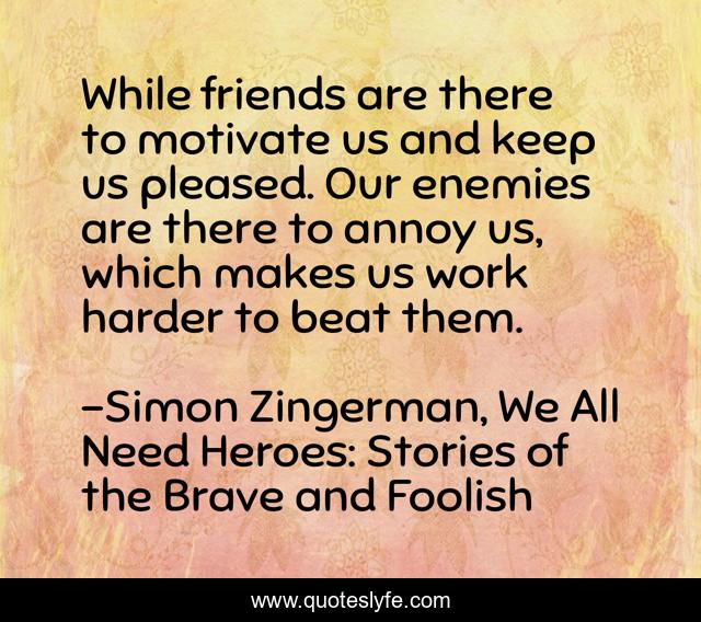 While friends are there to motivate us and keep us pleased. Our enemies are there to annoy us, which makes us work harder to beat them.
