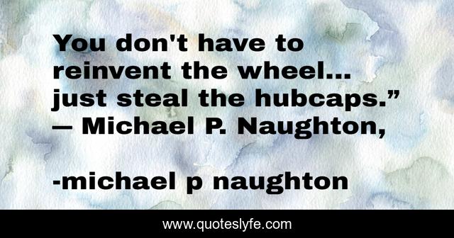 You don't have to reinvent the wheel... just steal the hubcaps.” ― Michael P. Naughton, 