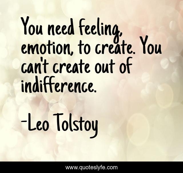 You need feeling, emotion, to create. You can't create out of indifference.