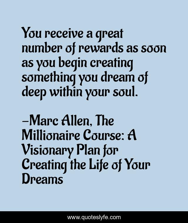 You receive a great number of rewards as soon as you begin creating something you dream of deep within your soul.