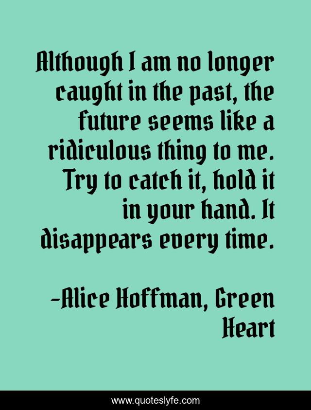 Although I am no longer caught in the past, the future seems like a ridiculous thing to me. Try to catch it, hold it in your hand. It disappears every time.