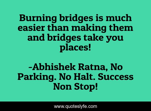 Burning bridges is much easier than making them and bridges take you places!