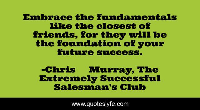 Embrace the fundamentals like the closest of friends, for they will be the foundation of your future success.