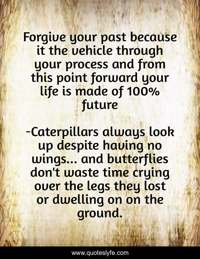 Forgive your past because it the vehicle through your process and from this point forward your life is made of 100% future