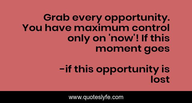 Grab every opportunity. You have maximum control only on 'now'! If this moment goes
