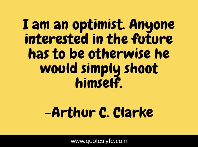 I am an optimist. Anyone interested in the future has to be otherwise he would simply shoot himself.