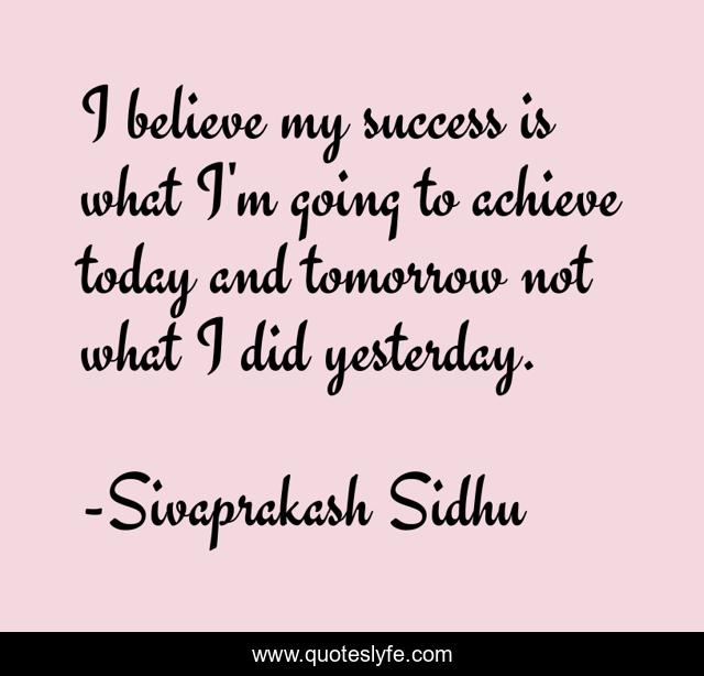 I believe my success is what I'm going to achieve today and tomorrow not what I did yesterday.