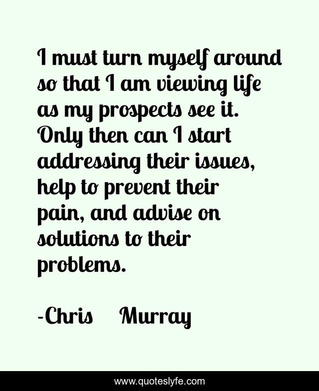 I must turn myself around so that I am viewing life as my prospects see it. Only then can I start addressing their issues, help to prevent their pain, and advise on solutions to their problems.