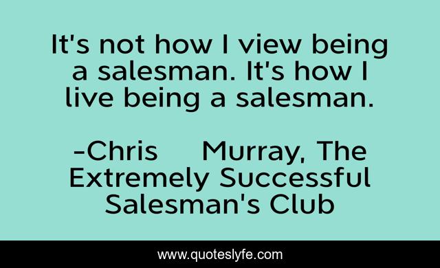 It’s not how I view being a salesman. It’s how I live being a salesman.