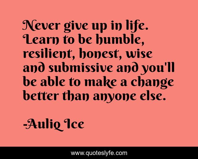 Never give up in life. Learn to be humble, resilient, honest, wise and submissive and you'll be able to make a change better than anyone else.