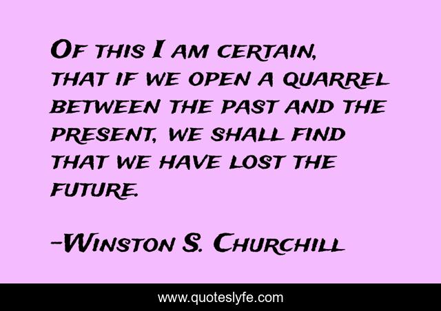 Of this I am certain, that if we open a quarrel between the past and the present, we shall find that we have lost the future.