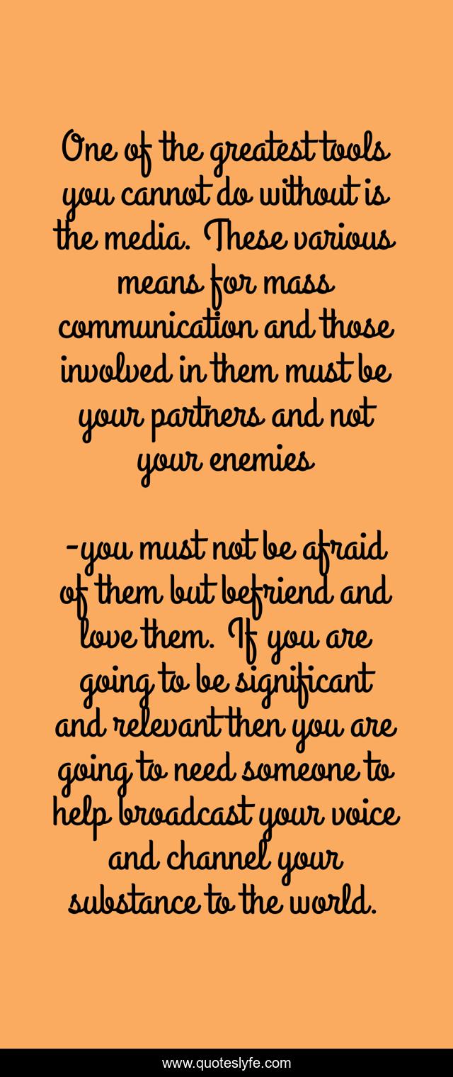 One of the greatest tools you cannot do without is the media. These various means for mass communication and those involved in them must be your partners and not your enemies