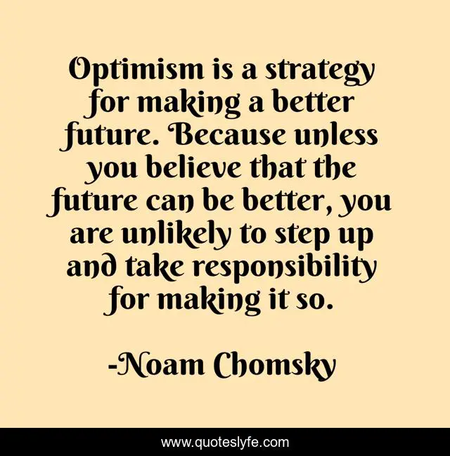Optimism is a strategy for making a better future. Because unless you believe that the future can be better, you are unlikely to step up and take responsibility for making it so.