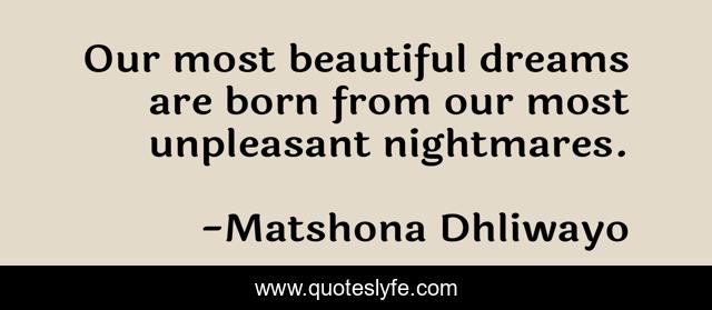Our most beautiful dreams are born from our most unpleasant nightmares.