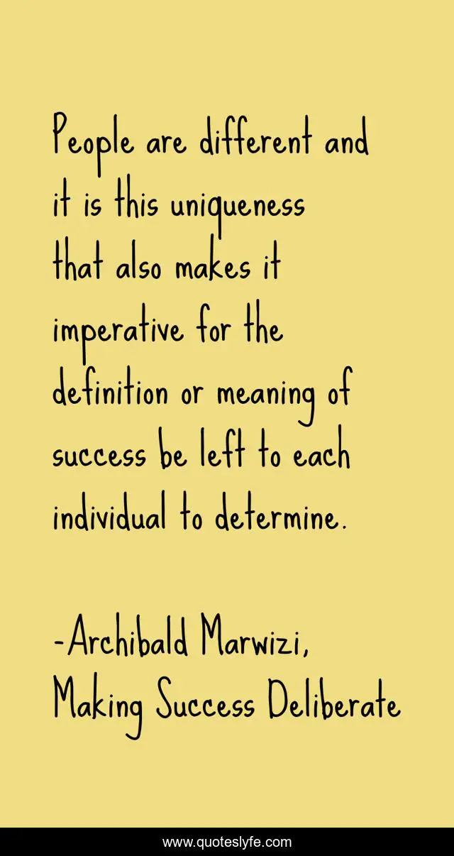 People are different and it is this uniqueness that also makes it imperative for the definition or meaning of success be left to each individual to determine.