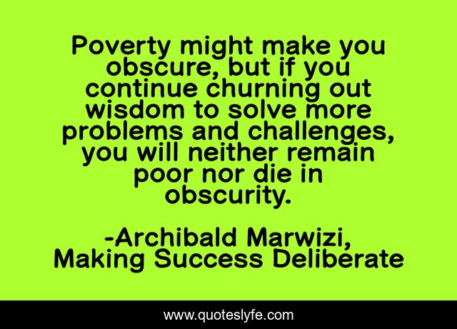 Poverty might make you obscure, but if you continue churning out wisdom to solve more problems and challenges, you will neither remain poor nor die in obscurity.