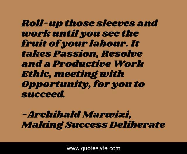 Roll-up those sleeves and work until you see the fruit of your labour. It takes Passion, Resolve and a Productive Work Ethic, meeting with Opportunity, for you to succeed.