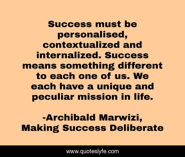 Success must be personalised, contextualized and internalized. Success means something different to each one of us. We each have a unique and peculiar mission in life.