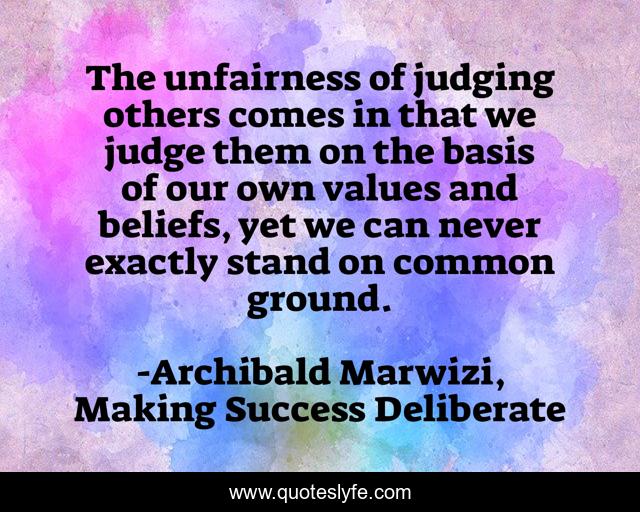 The unfairness of judging others comes in that we judge them on the basis of our own values and beliefs, yet we can never exactly stand on common ground.