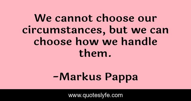 We cannot choose our circumstances, but we can choose how we handle them.
