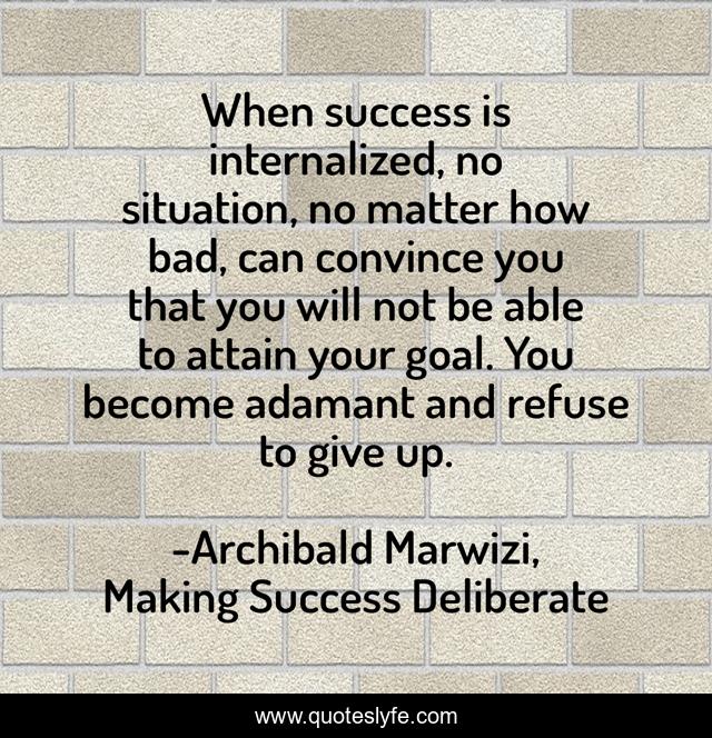 When success is internalized, no situation, no matter how bad, can convince you that you will not be able to attain your goal. You become adamant and refuse to give up.