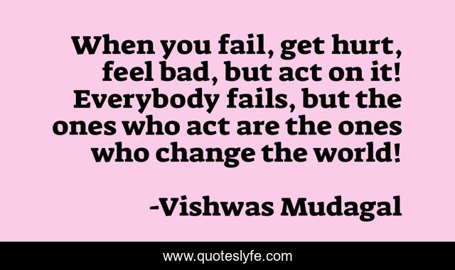 When you fail, get hurt, feel bad, but act on it! Everybody fails, but the ones who act are the ones who change the world!