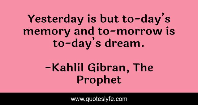 Yesterday is but to-day’s memory and to-morrow is to-day’s dream.