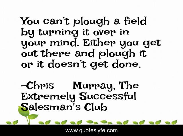You can’t plough a field by turning it over in your mind. Either you get out there and plough it or it doesn’t get done.