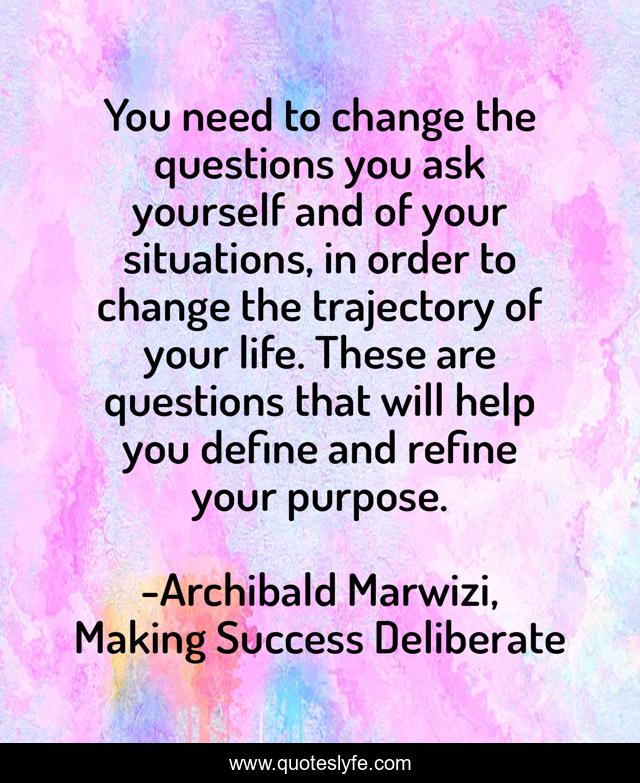 You need to change the questions you ask yourself and of your situations, in order to change the trajectory of your life. These are questions that will help you define and refine your purpose.