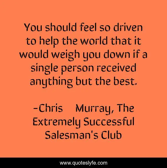 You should feel so driven to help the world that it would weigh you down if a single person received anything but the best.
