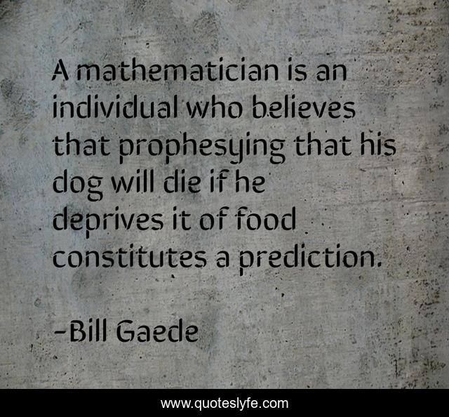 A mathematician is an individual who believes that prophesying that his dog will die if he deprives it of food constitutes a prediction.