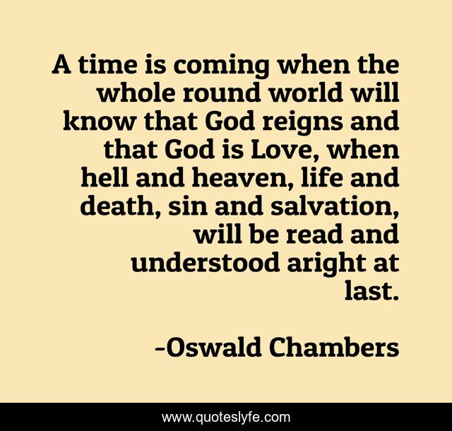 A time is coming when the whole round world will know that God reigns and that God is Love, when hell and heaven, life and death, sin and salvation, will be read and understood aright at last.