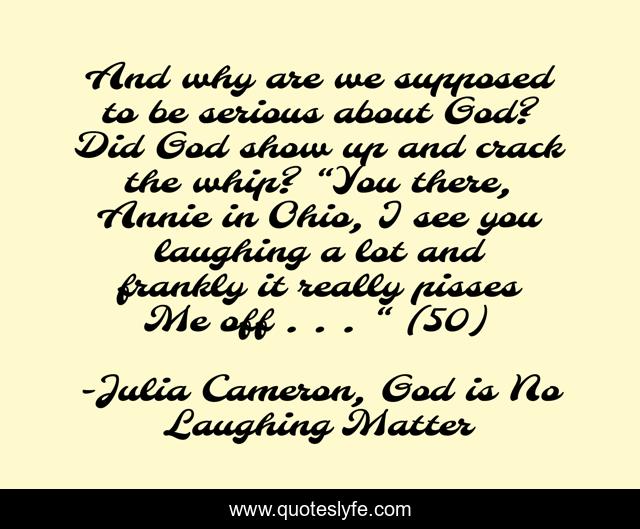 And why are we supposed to be serious about God? Did God show up and crack the whip? “You there, Annie in Ohio, I see you laughing a lot and frankly it really pisses Me off . . . “ (50)
