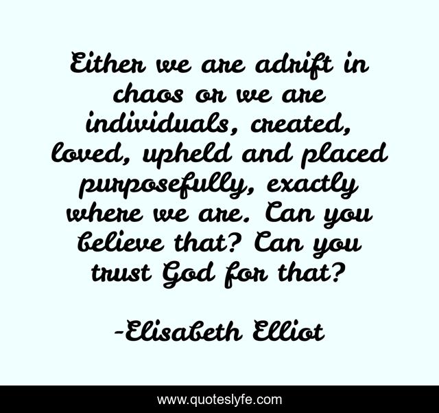 Either we are adrift in chaos or we are individuals, created, loved, upheld and placed purposefully, exactly where we are. Can you believe that? Can you trust God for that?