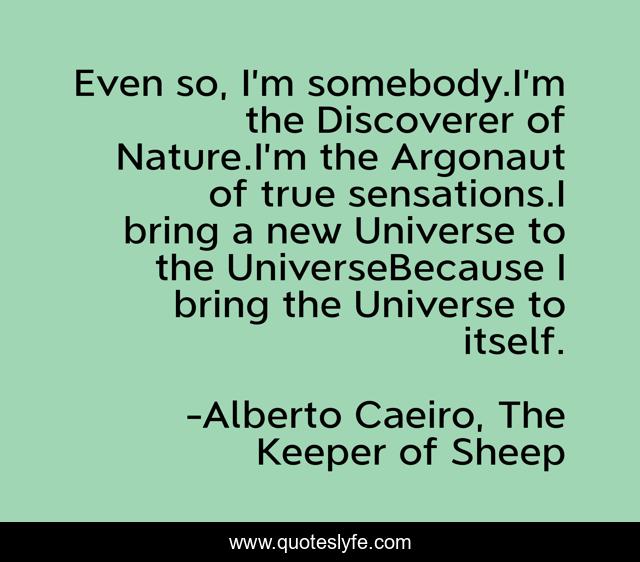 Even so, I’m somebody.I’m the Discoverer of Nature.I’m the Argonaut of true sensations.I bring a new Universe to the UniverseBecause I bring the Universe to itself.