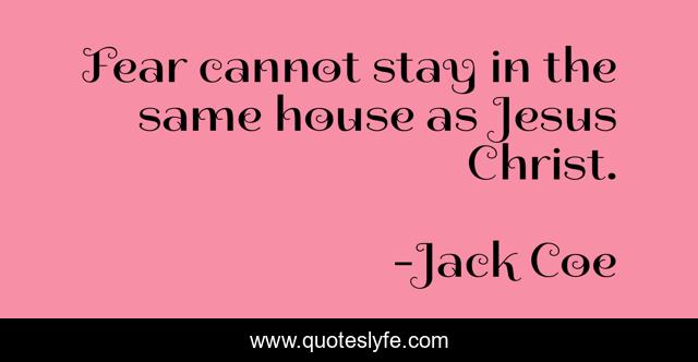 Fear cannot stay in the same house as Jesus Christ.