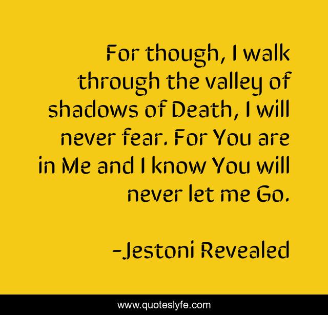 For though, I walk through the valley of shadows of Death, I will never fear. For You are in Me and I know You will never let me Go.