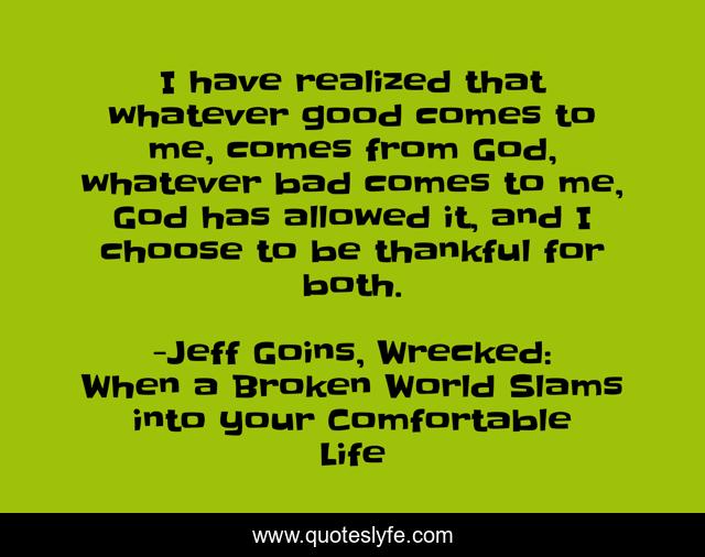 I have realized that whatever good comes to me, comes from God, whatever bad comes to me, God has allowed it, and I choose to be thankful for both.
