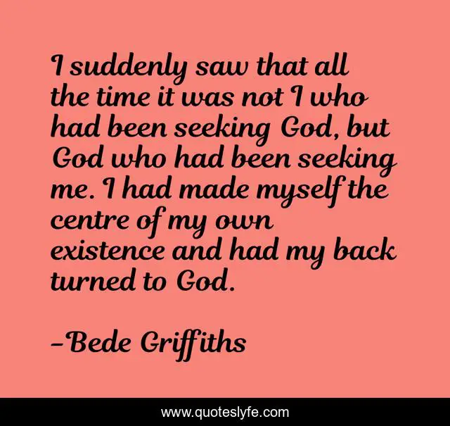 I suddenly saw that all the time it was not I who had been seeking God, but God who had been seeking me. I had made myself the centre of my own existence and had my back turned to God.