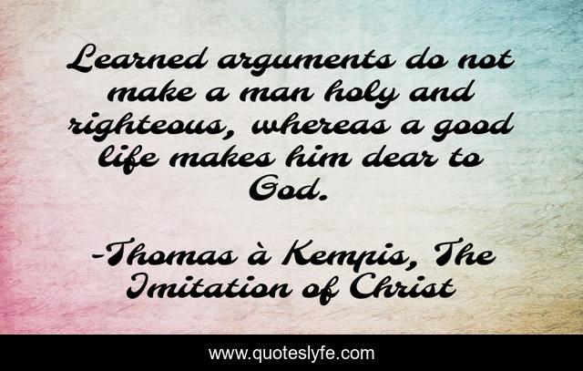Learned arguments do not make a man holy and righteous, whereas a good life makes him dear to God.