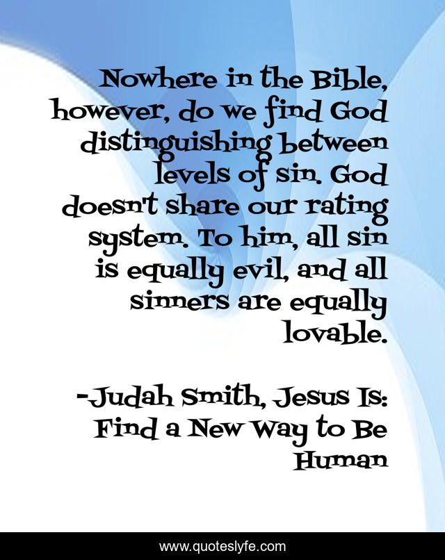 Nowhere in the Bible, however, do we find God distinguishing between levels of sin. God doesn't share our rating system. To him, all sin is equally evil, and all sinners are equally lovable.